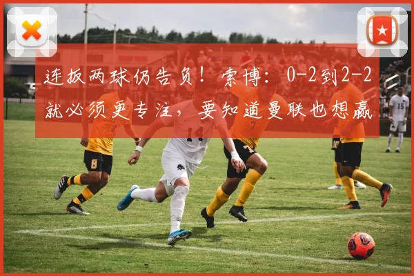 连扳两球仍告负！索博：0-2到2-2就必须更专注，要知道曼联也想赢