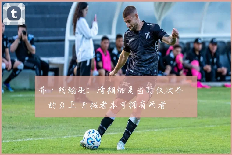 乔·约翰逊：滑翔机是当时仅次乔丹的分卫 开拓者本可拥有两者