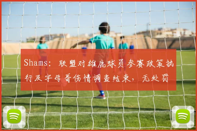 Shams：联盟对雄鹿球员参赛政策执行及字母哥伤情调查结束，无处罚